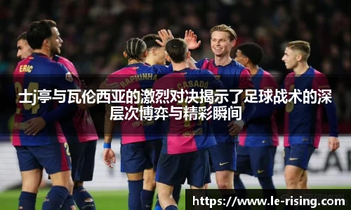 士j亭与瓦伦西亚的激烈对决揭示了足球战术的深层次博弈与精彩瞬间