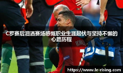 C罗赛后泪洒赛场感慨职业生涯起伏与坚持不懈的心路历程