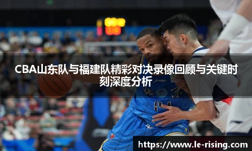 今年会CBA山东队与福建队精彩对决录像回顾与关键时刻深度分析